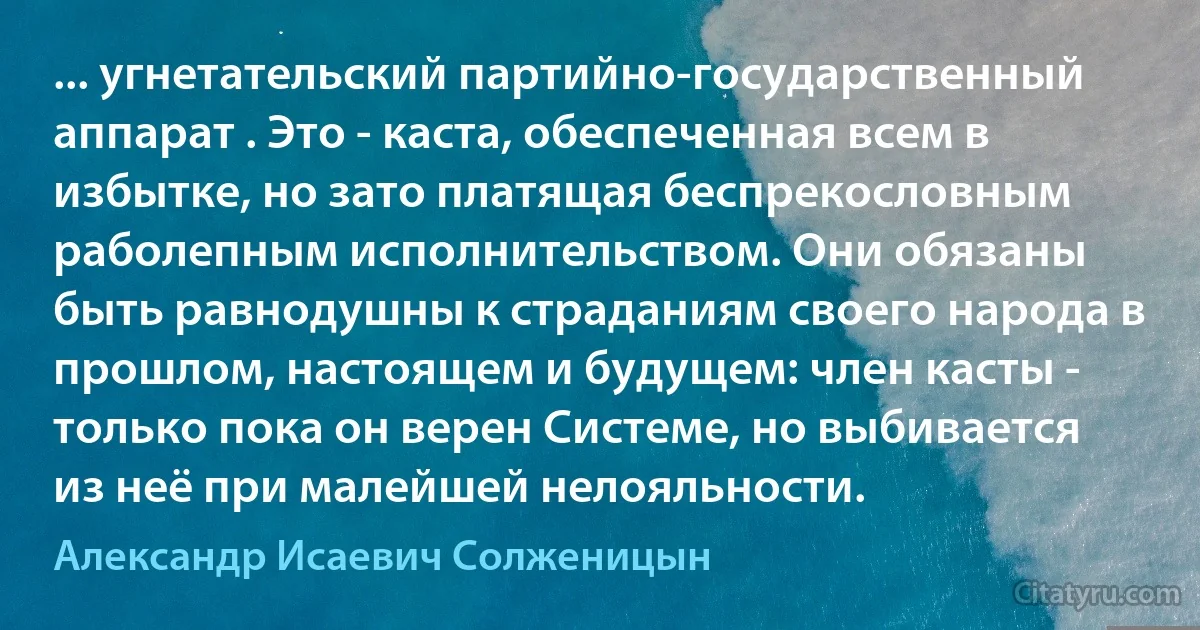 ... угнетательский партийно-государственный аппарат . Это - каста, обеспеченная всем в избытке, но зато платящая беспрекословным раболепным исполнительством. Они обязаны быть равнодушны к страданиям своего народа в прошлом, настоящем и будущем: член касты - только пока он верен Системе, но выбивается из неё при малейшей нелояльности. (Александр Исаевич Солженицын)