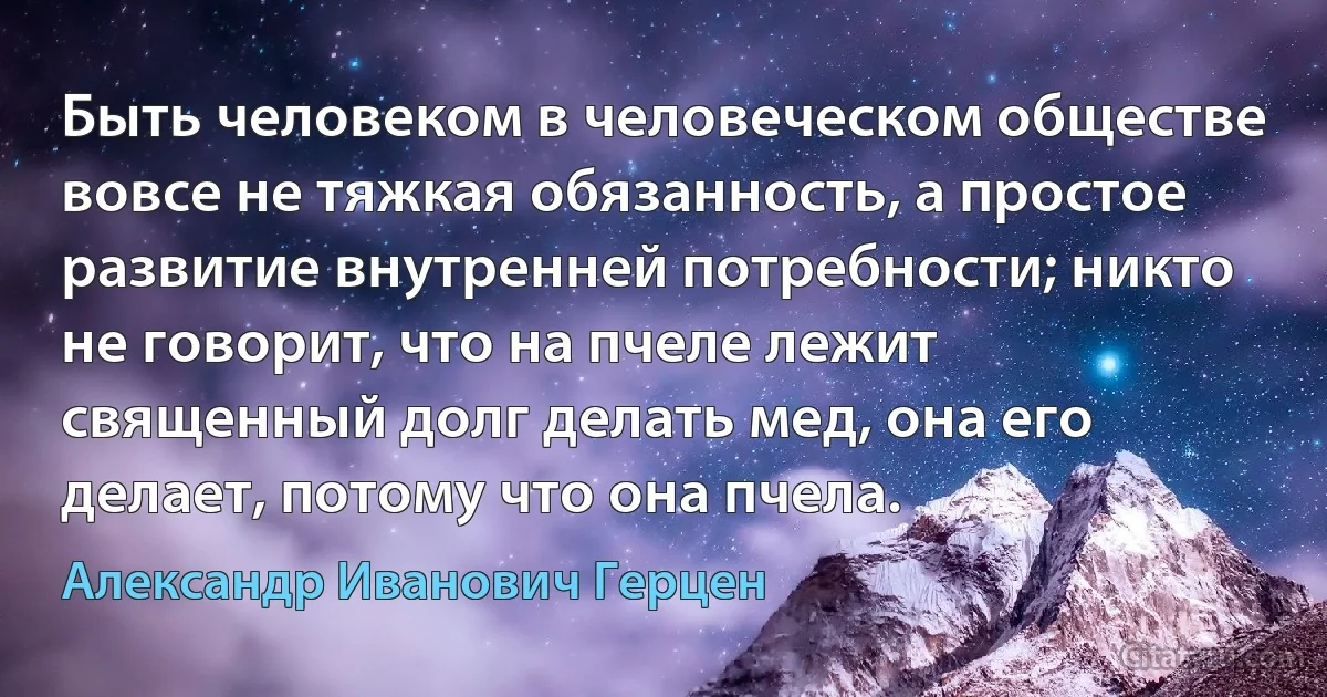 Быть человеком в человеческом обществе вовсе не тяжкая обязанность, а простое развитие внутренней потребности; никто не говорит, что на пчеле лежит священный долг делать мед, она его делает, потому что она пчела. (Александр Иванович Герцен)