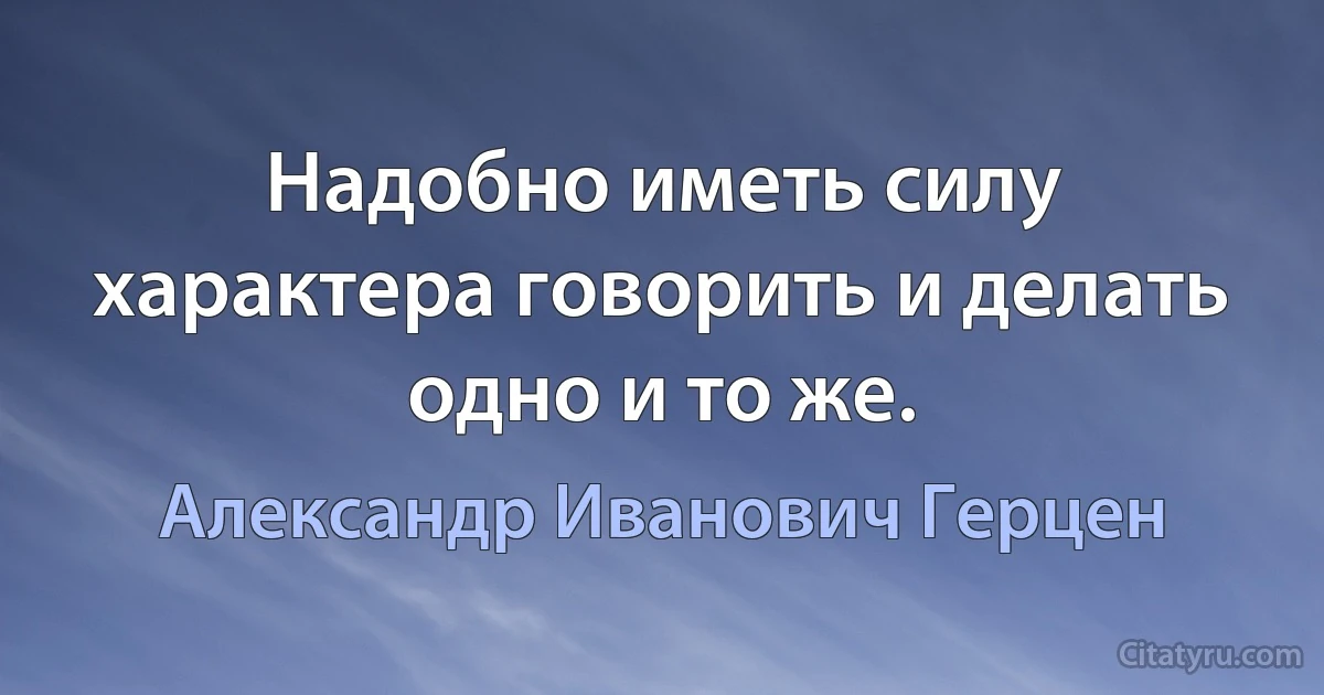 Надобно иметь силу характера говорить и делать одно и то же. (Александр Иванович Герцен)