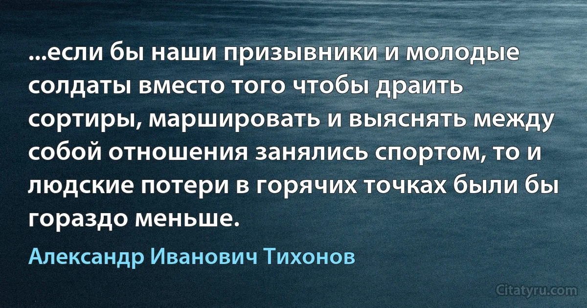 ...если бы наши призывники и молодые солдаты вместо того чтобы драить сортиры, маршировать и выяснять между собой отношения занялись спортом, то и людские потери в горячих точках были бы гораздо меньше. (Александр Иванович Тихонов)