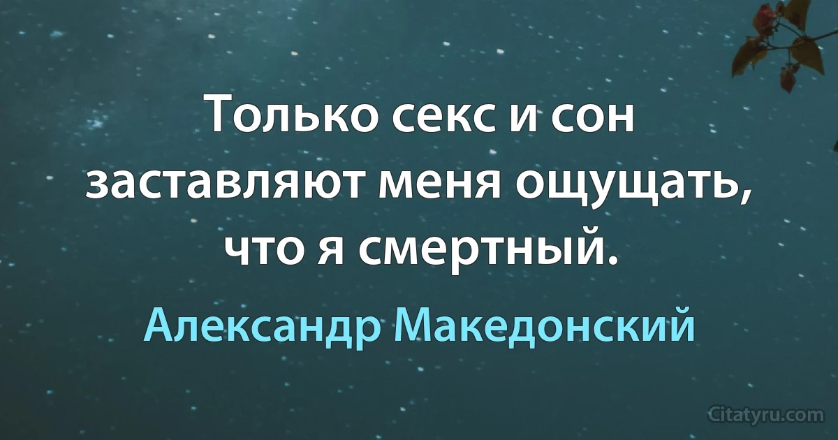 Только секс и сон заставляют меня ощущать, что я смертный. (Александр Македонский)