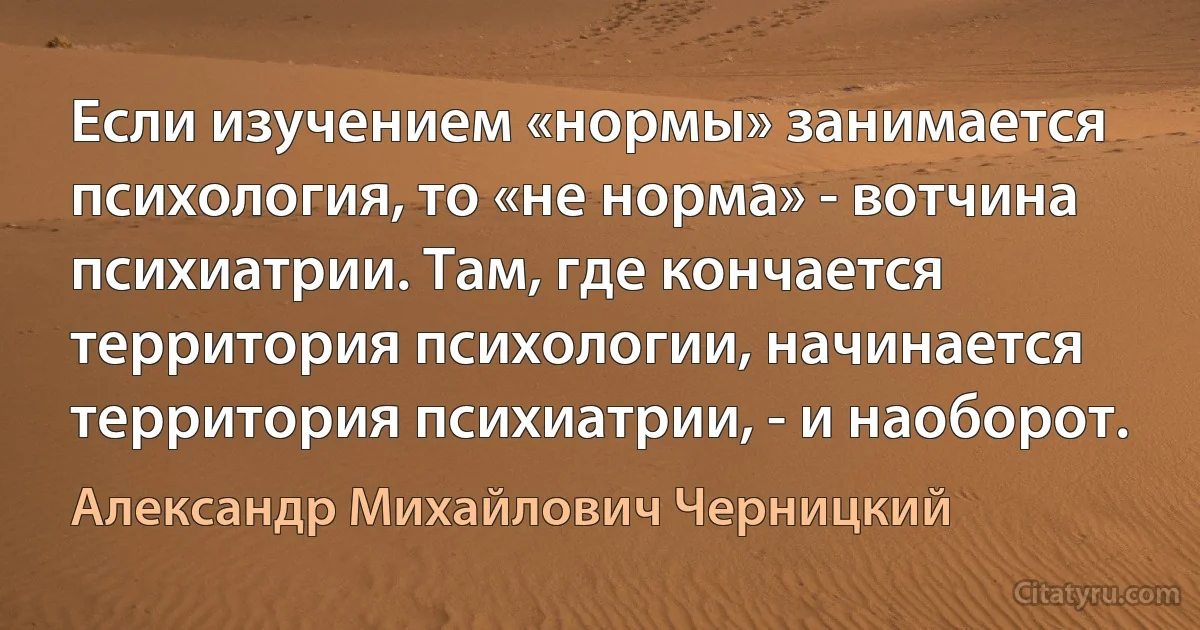 Если изучением «нормы» занимается психология, то «не норма» - вотчина психиатрии. Там, где кончается территория психологии, начинается территория психиатрии, - и наоборот. (Александр Михайлович Черницкий)