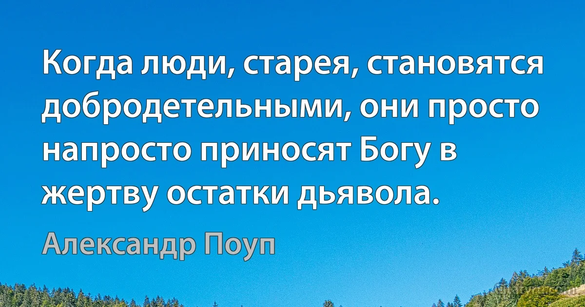 Когда люди, старея, становятся добродетельными, они просто напросто приносят Богу в жертву остатки дьявола. (Александр Поуп)