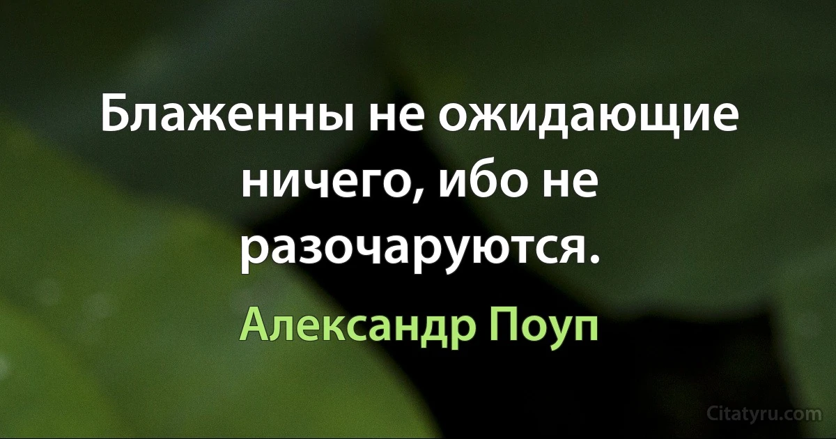 Блаженны не ожидающие ничего, ибо не разочаруются. (Александр Поуп)