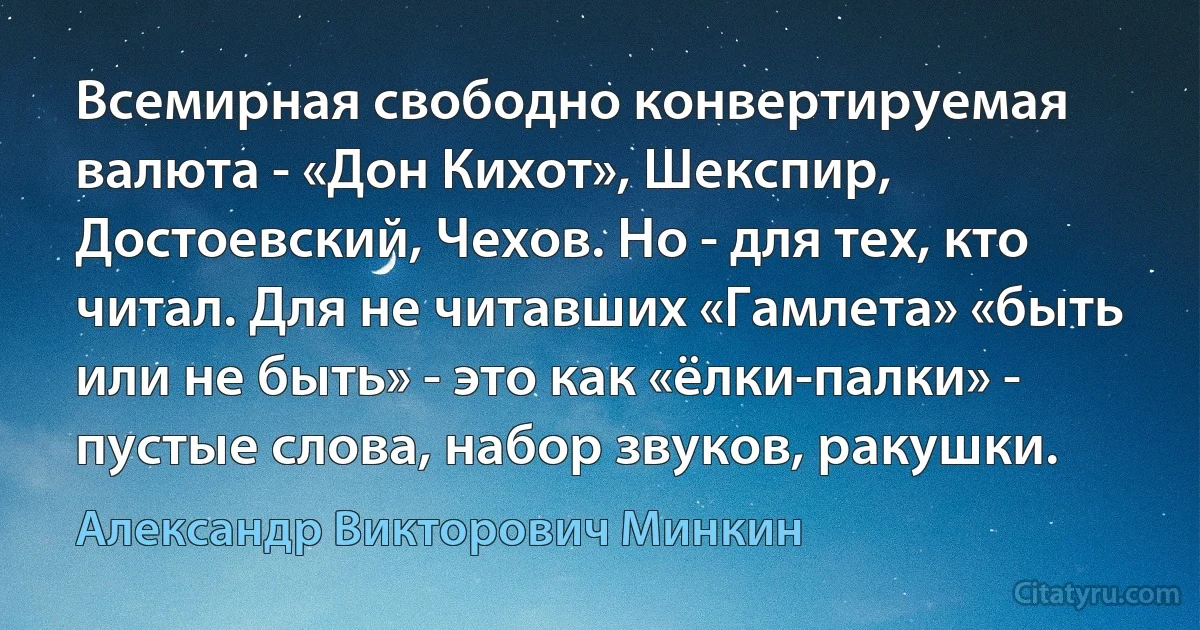 Всемирная свободно конвертируемая валюта - «Дон Кихот», Шекспир, Достоевский, Чехов. Но - для тех, кто читал. Для не читавших «Гамлета» «быть или не быть» - это как «ёлки-палки» - пустые слова, набор звуков, ракушки. (Александр Викторович Минкин)