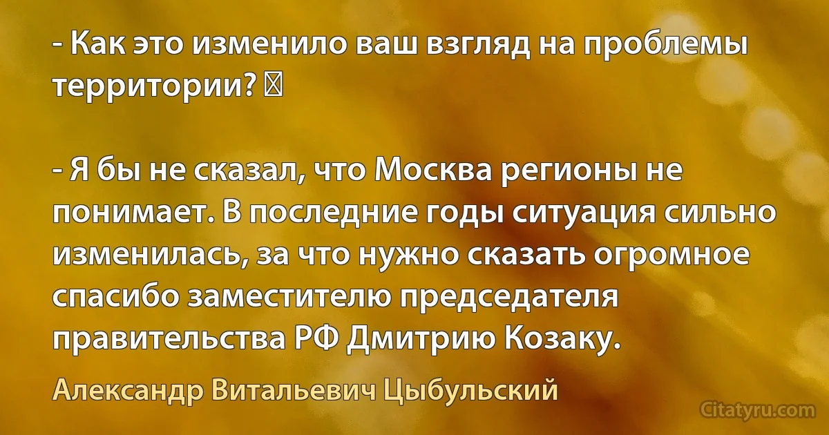 - Как это изменило ваш взгляд на проблемы территории? 　

- Я бы не сказал, что Москва регионы не понимает. В последние годы ситуация сильно изменилась, за что нужно сказать огромное спасибо заместителю председателя правительства РФ Дмитрию Козаку. (Александр Витальевич Цыбульский)