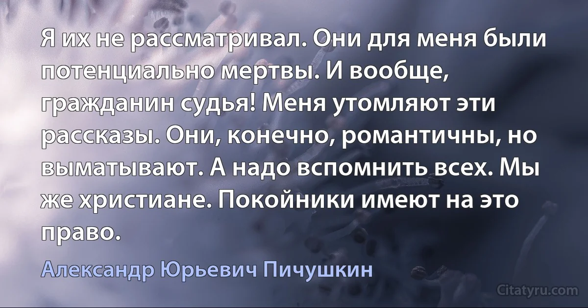 Я их не рассматривал. Они для меня были потенциально мертвы. И вообще, гражданин судья! Меня утомляют эти рассказы. Они, конечно, романтичны, но выматывают. А надо вспомнить всех. Мы же христиане. Покойники имеют на это право. (Александр Юрьевич Пичушкин)