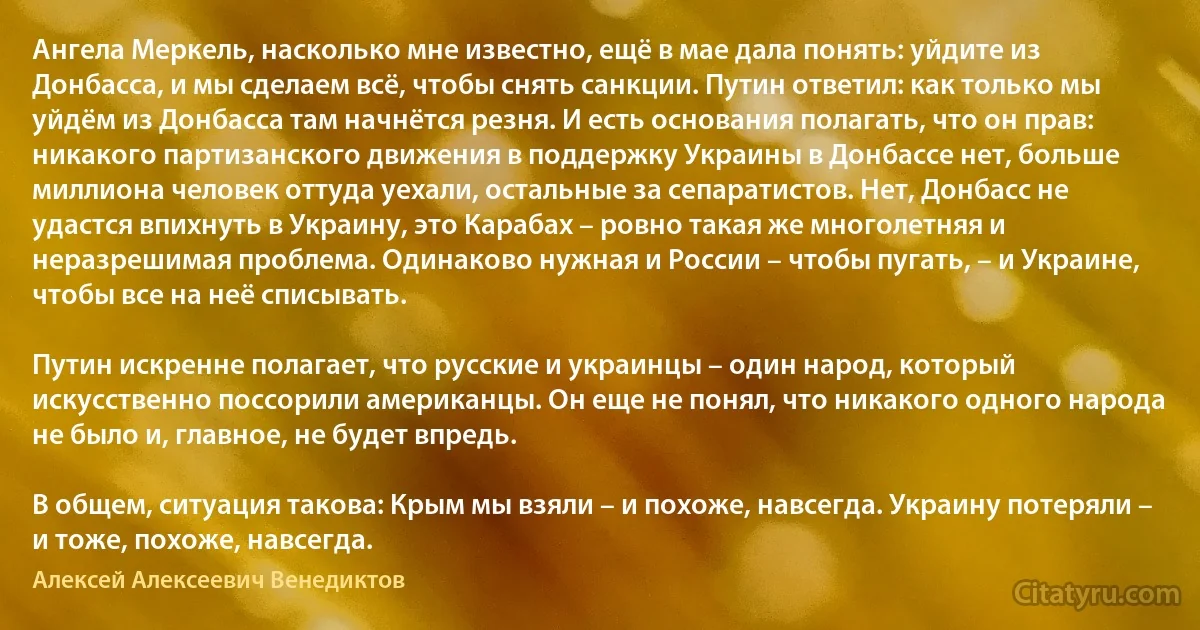 Ангела Меркель, насколько мне известно, ещё в мае дала понять: уйдите из Донбасса, и мы сделаем всё, чтобы снять санкции. Путин ответил: как только мы уйдём из Донбасса там начнётся резня. И есть основания полагать, что он прав: никакого партизанского движения в поддержку Украины в Донбассе нет, больше миллиона человек оттуда уехали, остальные за сепаратистов. Нет, Донбасс не удастся впихнуть в Украину, это Карабах – ровно такая же многолетняя и неразрешимая проблема. Одинаково нужная и России – чтобы пугать, – и Украине, чтобы все на неё списывать.

Путин искренне полагает, что русские и украинцы – один народ, который искусственно поссорили американцы. Он еще не понял, что никакого одного народа не было и, главное, не будет впредь.

В общем, ситуация такова: Крым мы взяли – и похоже, навсегда. Украину потеряли – и тоже, похоже, навсегда. (Алексей Алексеевич Венедиктов)