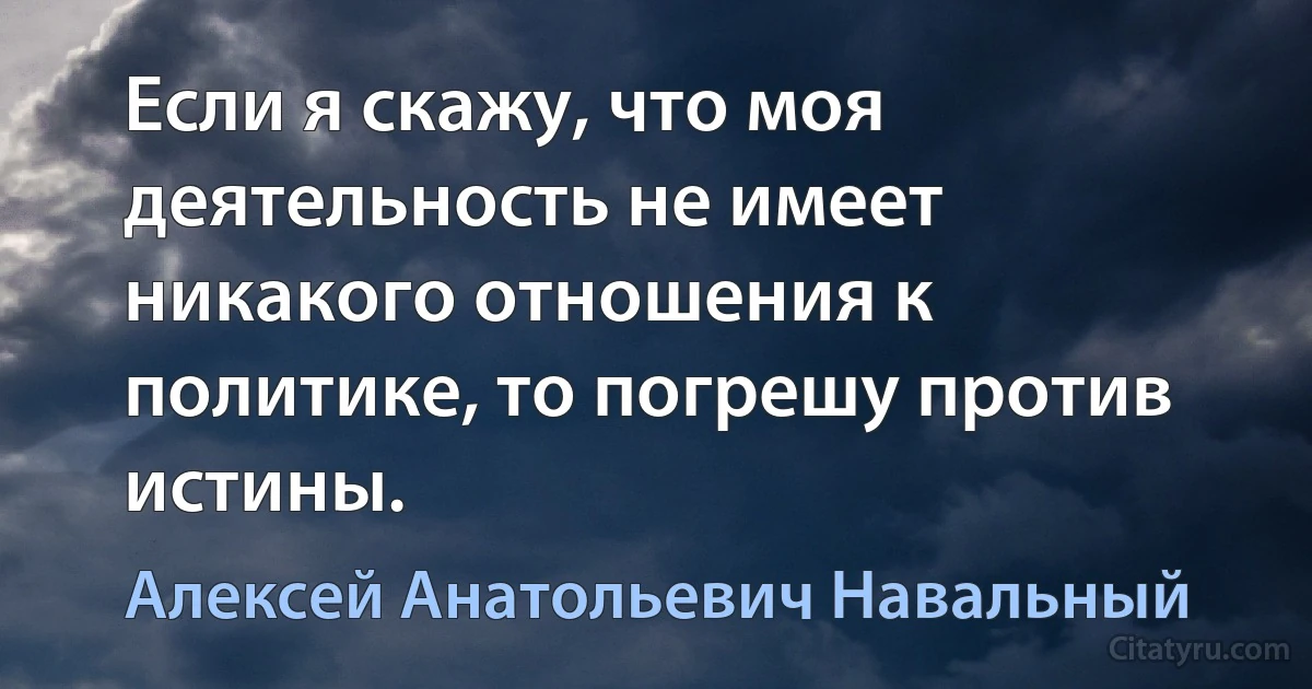 Если я скажу, что моя деятельность не имеет никакого отношения к политике, то погрешу против истины. (Алексей Анатольевич Навальный)