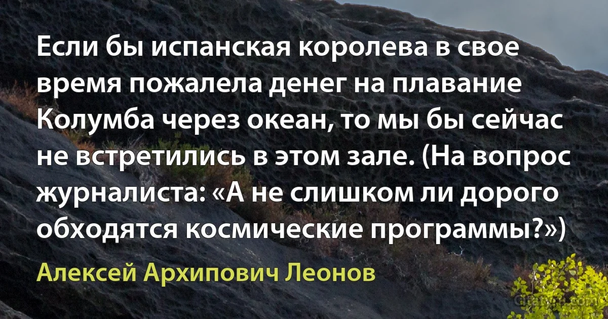 Если бы испанская королева в свое время пожалела денег на плавание Колумба через океан, то мы бы сейчас не встретились в этом зале. (На вопрос журналиста: «А не слишком ли дорого обходятся космические программы?») (Алексей Архипович Леонов)