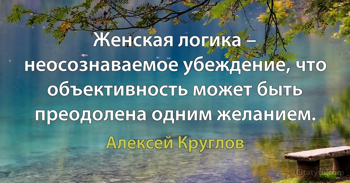 Женская логика – неосознаваемое убеждение, что объективность может быть преодолена одним желанием. (Алексей Круглов)