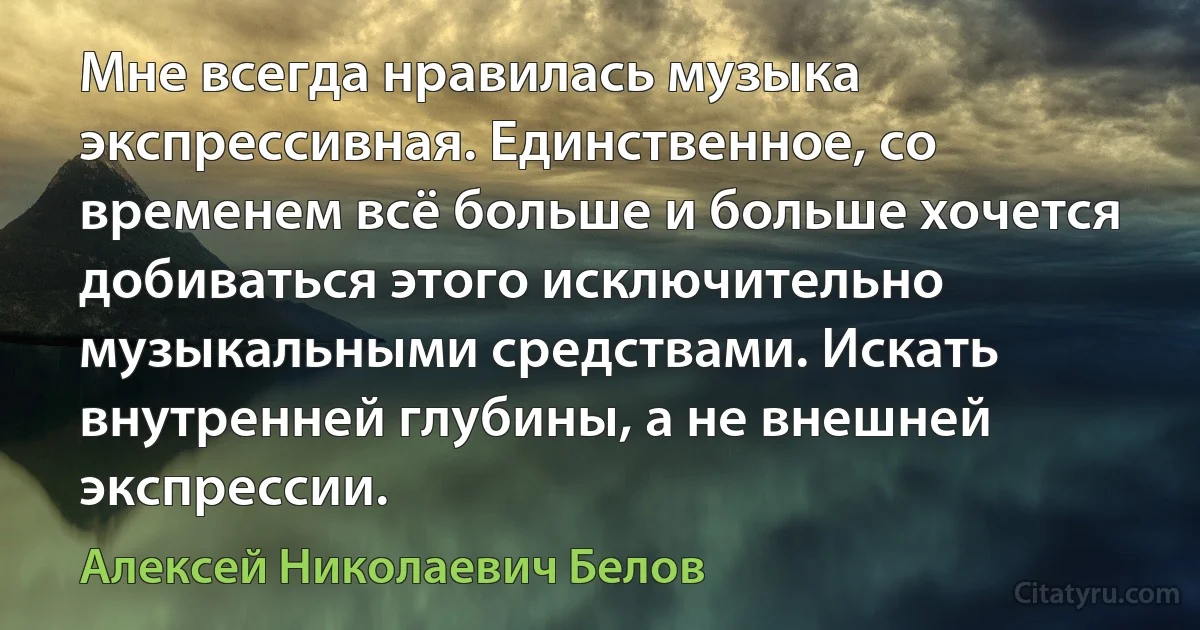 Мне всегда нравилась музыка экспрессивная. Единственное, со временем всё больше и больше хочется добиваться этого исключительно музыкальными средствами. Искать внутренней глубины, а не внешней экспрессии. (Алексей Николаевич Белов)