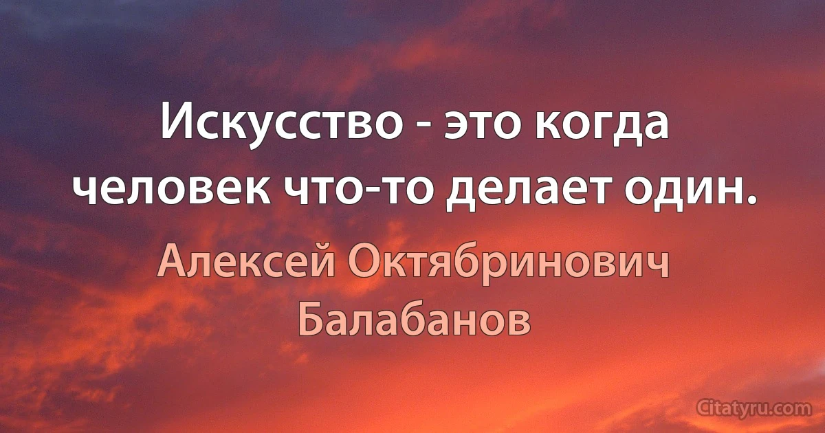 Искусство - это когда человек что-то делает один. (Алексей Октябринович Балабанов)