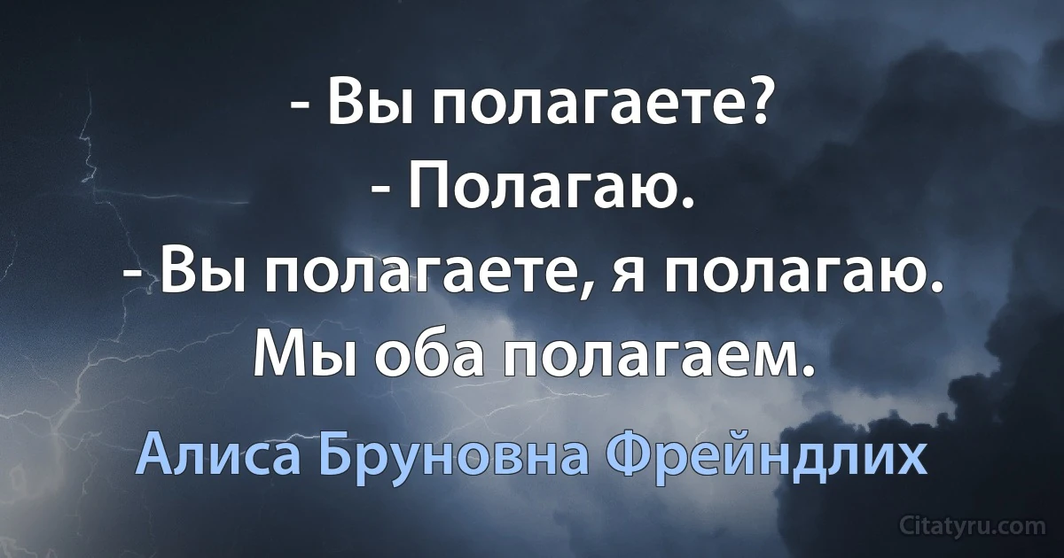 - Вы полагаете?
- Полагаю.
- Вы полагаете, я полагаю. Мы оба полагаем. (Алиса Бруновна Фрейндлих)