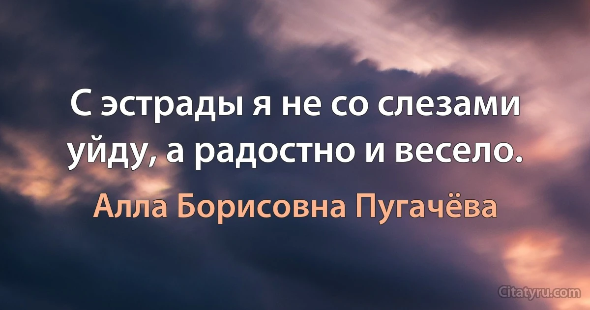 С эстрады я не со слезами уйду, а радостно и весело. (Алла Борисовна Пугачёва)