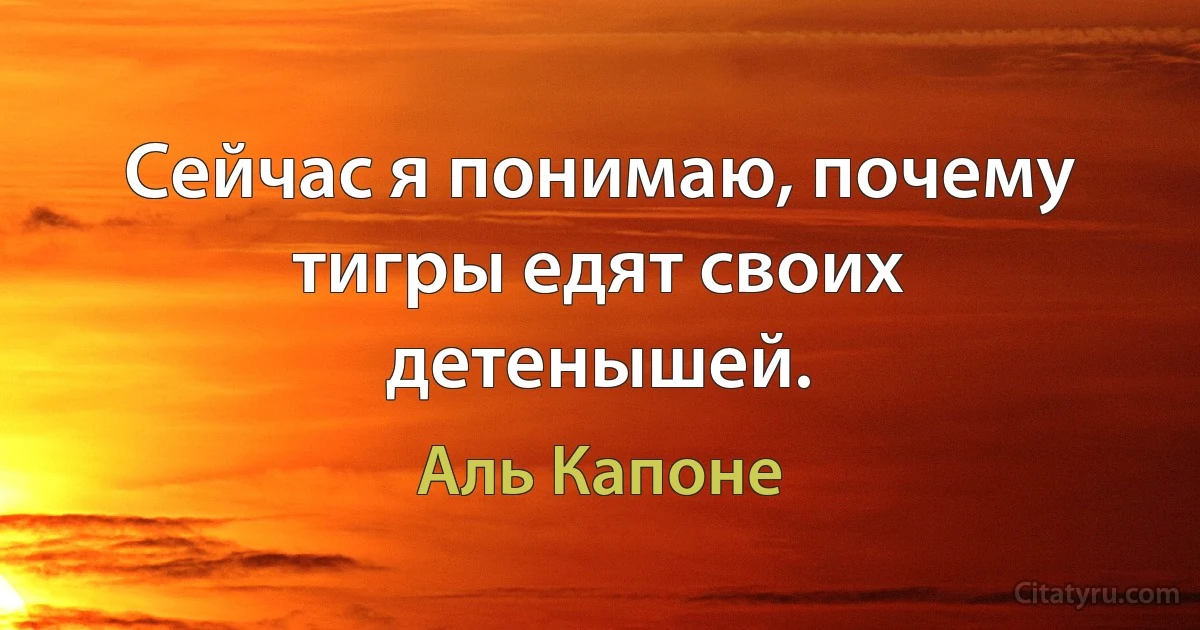 Сейчас я понимаю, почему тигры едят своих детенышей. (Аль Капоне)