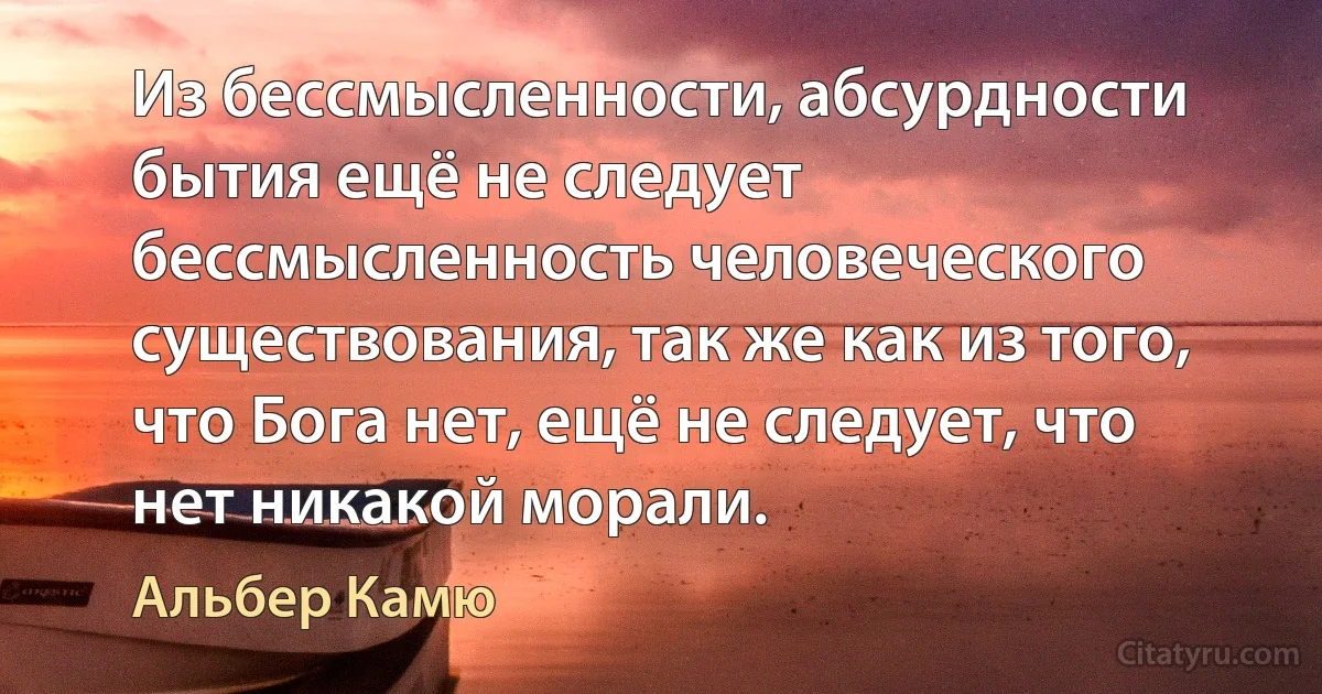 Из бессмысленности, абсурдности бытия ещё не следует бессмысленность человеческого существования, так же как из того, что Бога нет, ещё не следует, что нет никакой морали. (Альбер Камю)