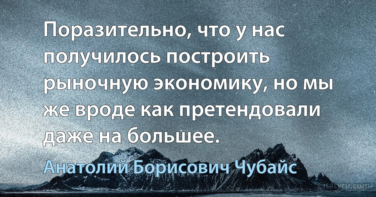 Поразительно, что у нас получилось построить рыночную экономику, но мы же вроде как претендовали даже на большее. (Анатолий Борисович Чубайс)