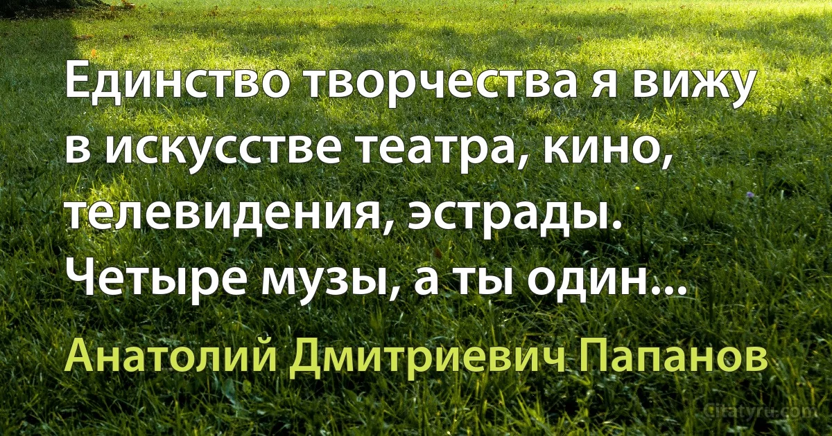 Единство творчества я вижу в искусстве театра, кино, телевидения, эстрады. Четыре музы, а ты один... (Анатолий Дмитриевич Папанов)