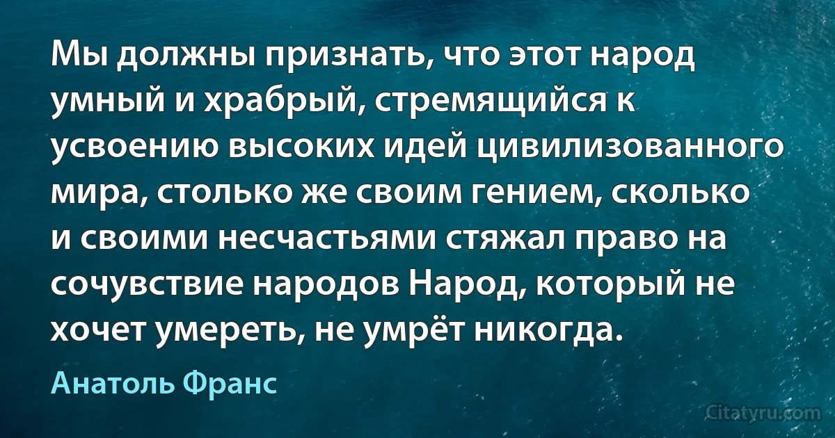 Мы должны признать, что этот народ умный и храбрый, стремящийся к усвоению высоких идей цивилизованного мира, столько же своим гением, сколько и своими несчастьями стяжал право на сочувствие народов Народ, который не хочет умереть, не умрёт никогда. (Анатоль Франс)