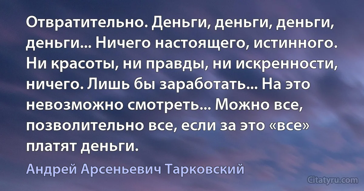 Отвратительно. Деньги, деньги, деньги, деньги... Ничего настоящего, истинного. Ни красоты, ни правды, ни искренности, ничего. Лишь бы заработать... На это невозможно смотреть... Можно все, позволительно все, если за это «все» платят деньги. (Андрей Арсеньевич Тарковский)