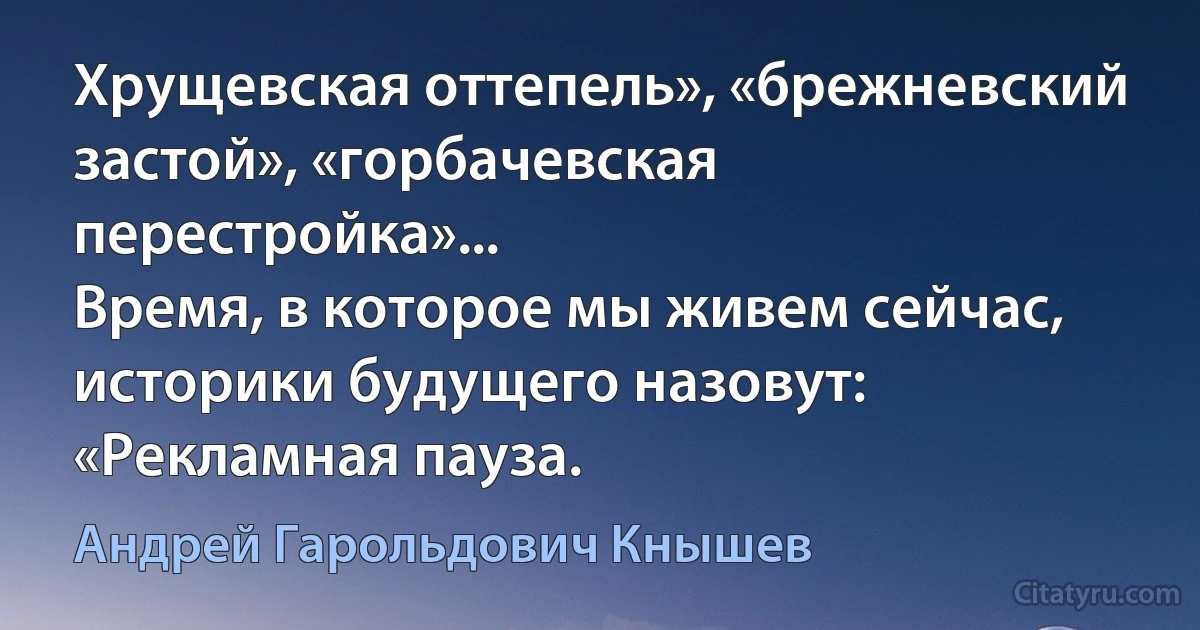 Хрущевская оттепель», «брежневский застой», «горбачевская перестройка»...
Время, в которое мы живем сейчас, историки будущего назовут: «Рекламная пауза. (Андрей Гарольдович Кнышев)