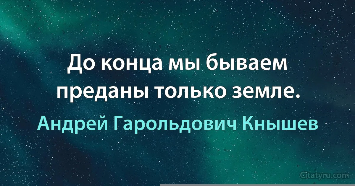 До конца мы бываем преданы только земле. (Андрей Гарольдович Кнышев)