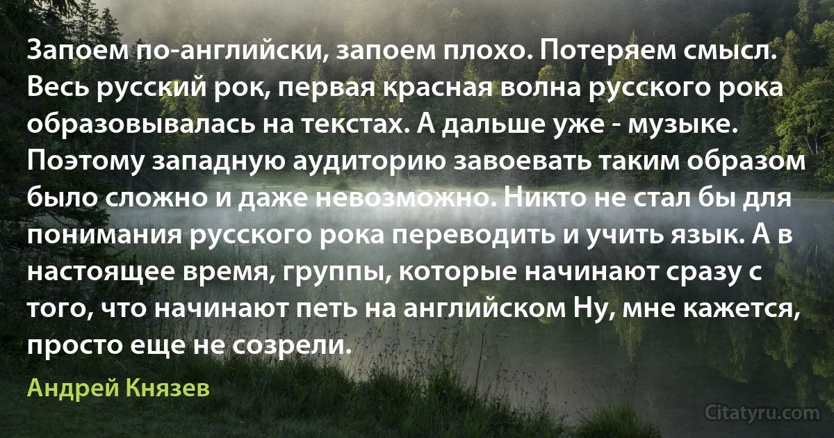 Запоем по-английски, запоем плохо. Потеряем смысл. Весь русский рок, первая красная волна русского рока образовывалась на текстах. А дальше уже - музыке. Поэтому западную аудиторию завоевать таким образом было сложно и даже невозможно. Никто не стал бы для понимания русского рока переводить и учить язык. А в настоящее время, группы, которые начинают сразу с того, что начинают петь на английском Ну, мне кажется, просто еще не созрели. (Андрей Князев)