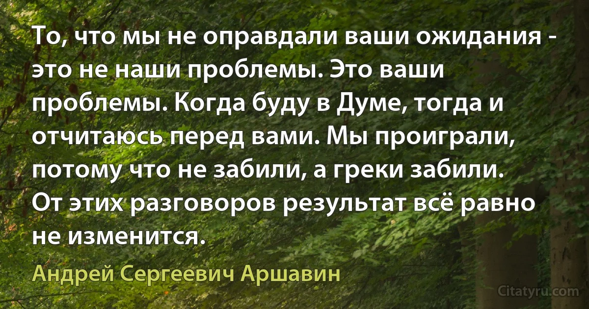 То, что мы не оправдали ваши ожидания - это не наши проблемы. Это ваши проблемы. Когда буду в Думе, тогда и отчитаюсь перед вами. Мы проиграли, потому что не забили, а греки забили. От этих разговоров результат всё равно не изменится. (Андрей Сергеевич Аршавин)