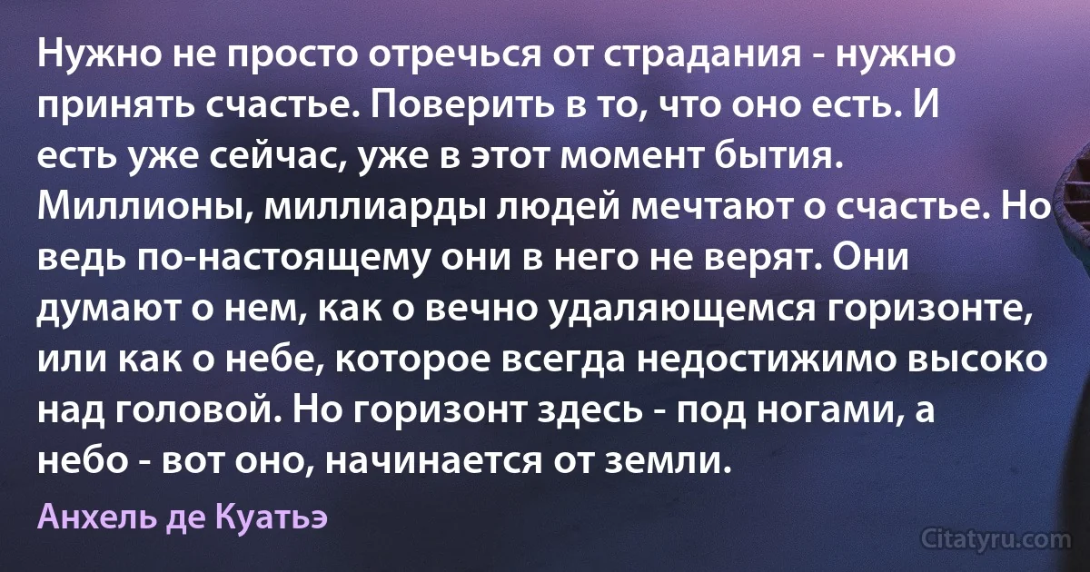 Нужно не просто отречься от страдания - нужно принять счастье. Поверить в то, что оно есть. И есть уже сейчас, уже в этот момент бытия. Миллионы, миллиарды людей мечтают о счастье. Но ведь по-настоящему они в него не верят. Они думают о нем, как о вечно удаляющемся горизонте, или как о небе, которое всегда недостижимо высоко над головой. Но горизонт здесь - под ногами, а небо - вот оно, начинается от земли. (Анхель де Куатьэ)