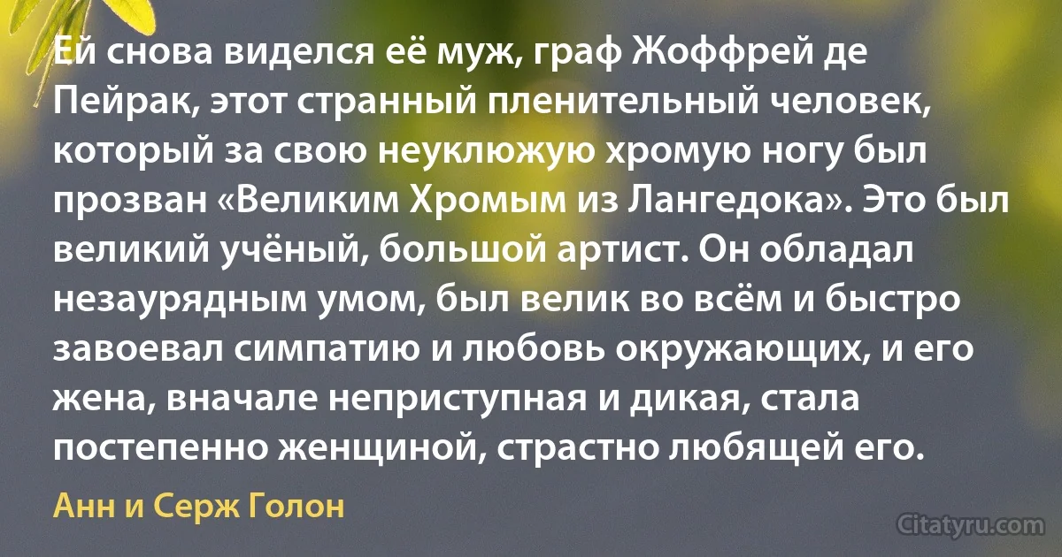 Ей снова виделся её муж, граф Жоффрей де Пейрак, этот странный пленительный человек, который за свою неуклюжую хромую ногу был прозван «Великим Хромым из Лангедока». Это был великий учёный, большой артист. Он обладал незаурядным умом, был велик во всём и быстро завоевал симпатию и любовь окружающих, и его жена, вначале неприступная и дикая, стала постепенно женщиной, страстно любящей его. (Анн и Серж Голон)