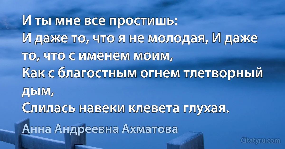 И ты мне все простишь:
И даже то, что я не молодая, И даже то, что с именем моим,
Как с благостным огнем тлетворный дым,
Слилась навеки клевета глухая. (Анна Андреевна Ахматова)