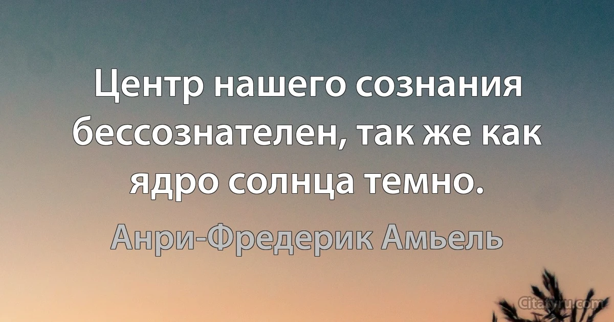 Центр нашего сознания бессознателен, так же как ядро солнца темно. (Анри-Фредерик Амьель)