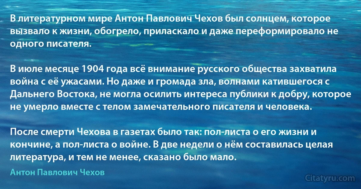 В литературном мире Антон Павлович Чехов был солнцем, которое вызвало к жизни, обогрело, приласкало и даже переформировало не одного писателя.

В июле месяце 1904 года всё внимание русского общества захватила война с её ужасами. Но даже и громада зла, волнами катившегося с Дальнего Востока, не могла осилить интереса публики к добру, которое не умерло вместе с телом замечательного писателя и человека.

После смерти Чехова в газетах было так: пол-листа о его жизни и кончине, а пол-листа о войне. В две недели о нём составилась целая литература, и тем не менее, сказано было мало. (Антон Павлович Чехов)