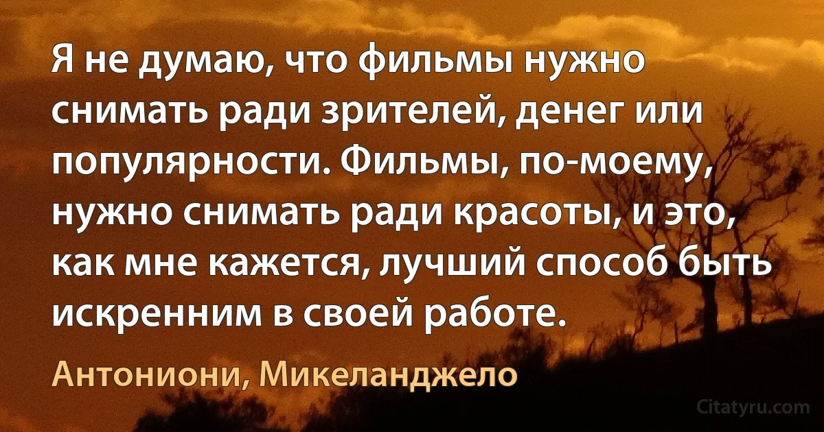 Я не думаю, что фильмы нужно снимать ради зрителей, денег или популярности. Фильмы, по-моему, нужно снимать ради красоты, и это, как мне кажется, лучший способ быть искренним в своей работе. (Антониони, Микеланджело)