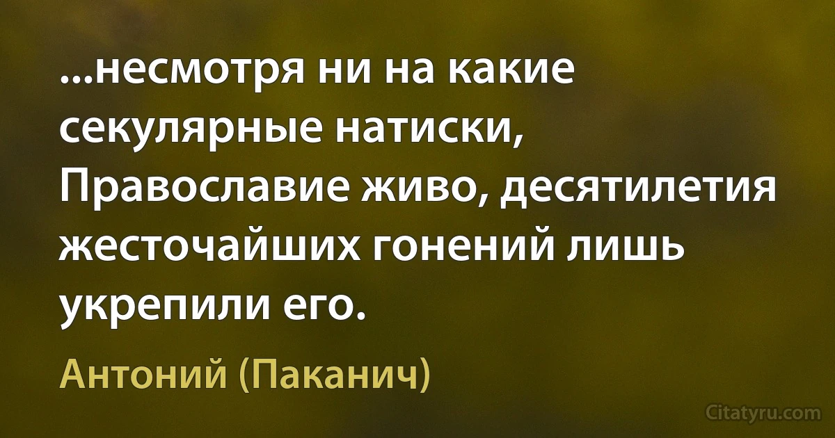 ...несмотря ни на какие секулярные натиски, Православие живо, десятилетия жесточайших гонений лишь укрепили его. (Антоний (Паканич))