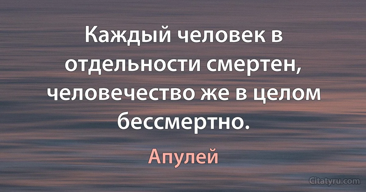 Каждый человек в отдельности смертен, человечество же в целом бессмертно. (Апулей)