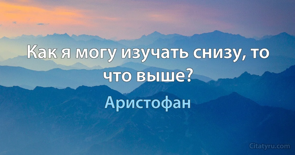 Как я могу изучать снизу, то что выше? (Аристофан)