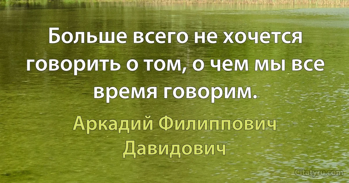 Больше всего не хочется говорить о том, о чем мы все время говорим. (Аркадий Филиппович Давидович)