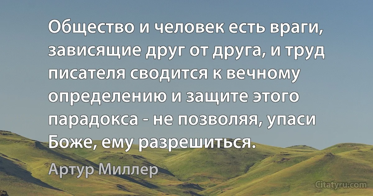 Общество и человек есть враги, зависящие друг от друга, и труд писателя сводится к вечному определению и защите этого парадокса - не позволяя, упаси Боже, ему разрешиться. (Артур Миллер)