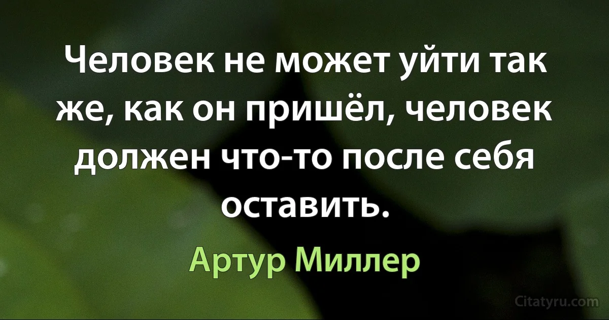 Человек не может уйти так же, как он пришёл, человек должен что-то после себя оставить. (Артур Миллер)