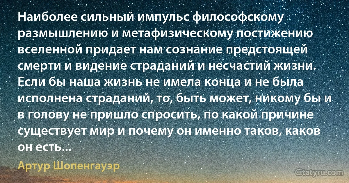 Наиболее сильный импульс философскому размышлению и метафизическому постижению вселенной придает нам сознание предстоящей смерти и видение страданий и несчастий жизни. Если бы наша жизнь не имела конца и не была исполнена страданий, то, быть может, никому бы и в голову не пришло спросить, по какой причине существует мир и почему он именно таков, каков он есть... (Артур Шопенгауэр)