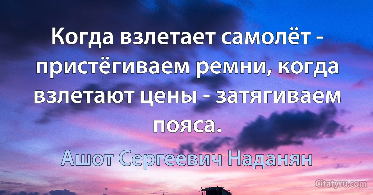 Когда взлетает самолёт - пристёгиваем ремни, когда взлетают цены - затягиваем пояса. (Ашот Сергеевич Наданян)