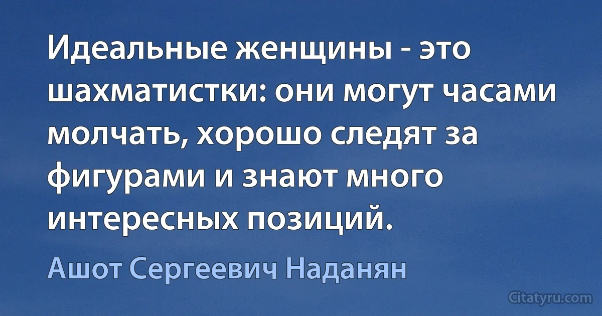 Идеальные женщины - это шахматистки: они могут часами молчать, хорошо следят за фигурами и знают много интересных позиций. (Ашот Сергеевич Наданян)