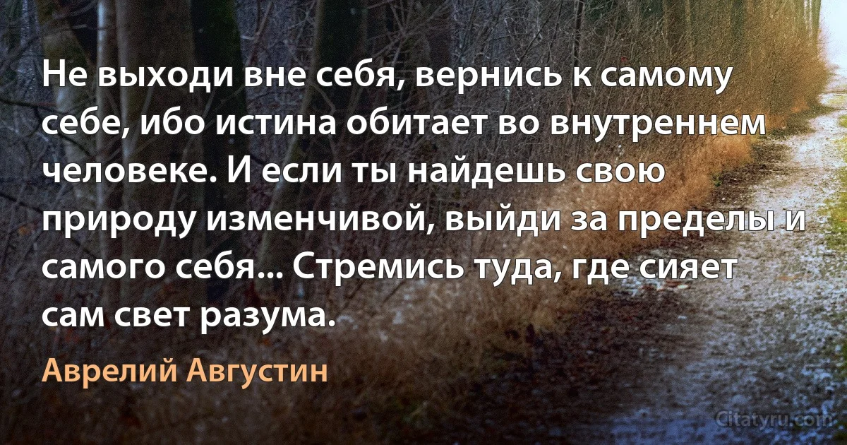 Не выходи вне себя, вернись к самому себе, ибо истина обитает во внутреннем человеке. И если ты найдешь свою природу изменчивой, выйди за пределы и самого себя... Стремись туда, где сияет сам свет разума. (Аврелий Августин)