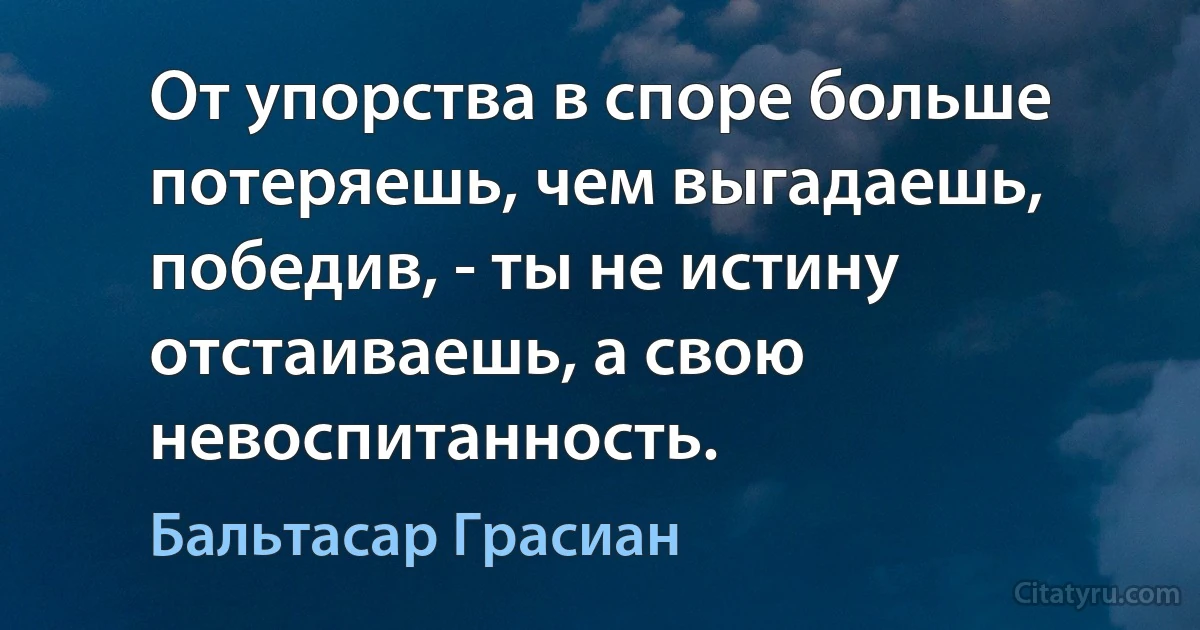 От упорства в споре больше потеряешь, чем выгадаешь, победив, - ты не истину отстаиваешь, а свою невоспитанность. (Бальтасар Грасиан)