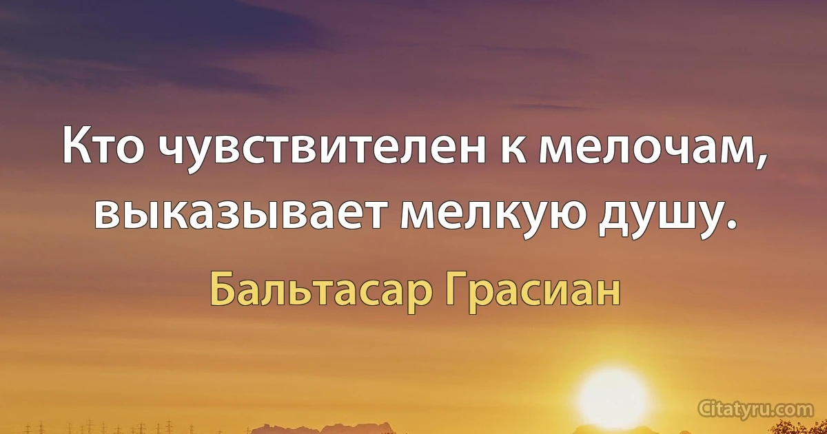 Кто чувствителен к мелочам, выказывает мелкую душу. (Бальтасар Грасиан)