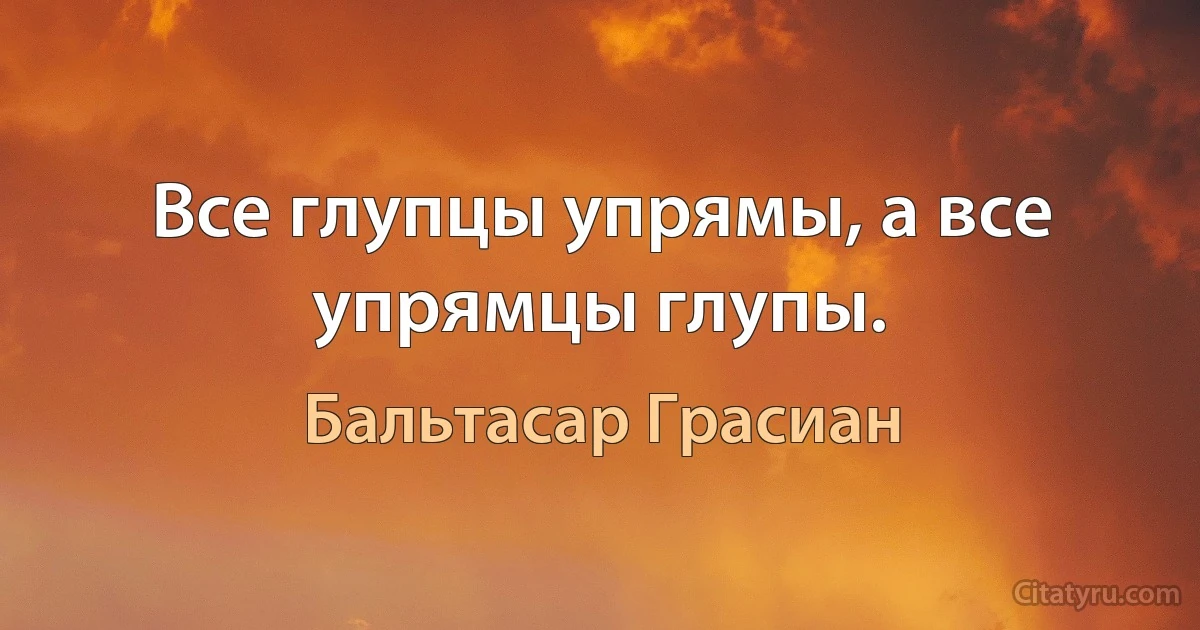 Все глупцы упрямы, а все упрямцы глупы. (Бальтасар Грасиан)