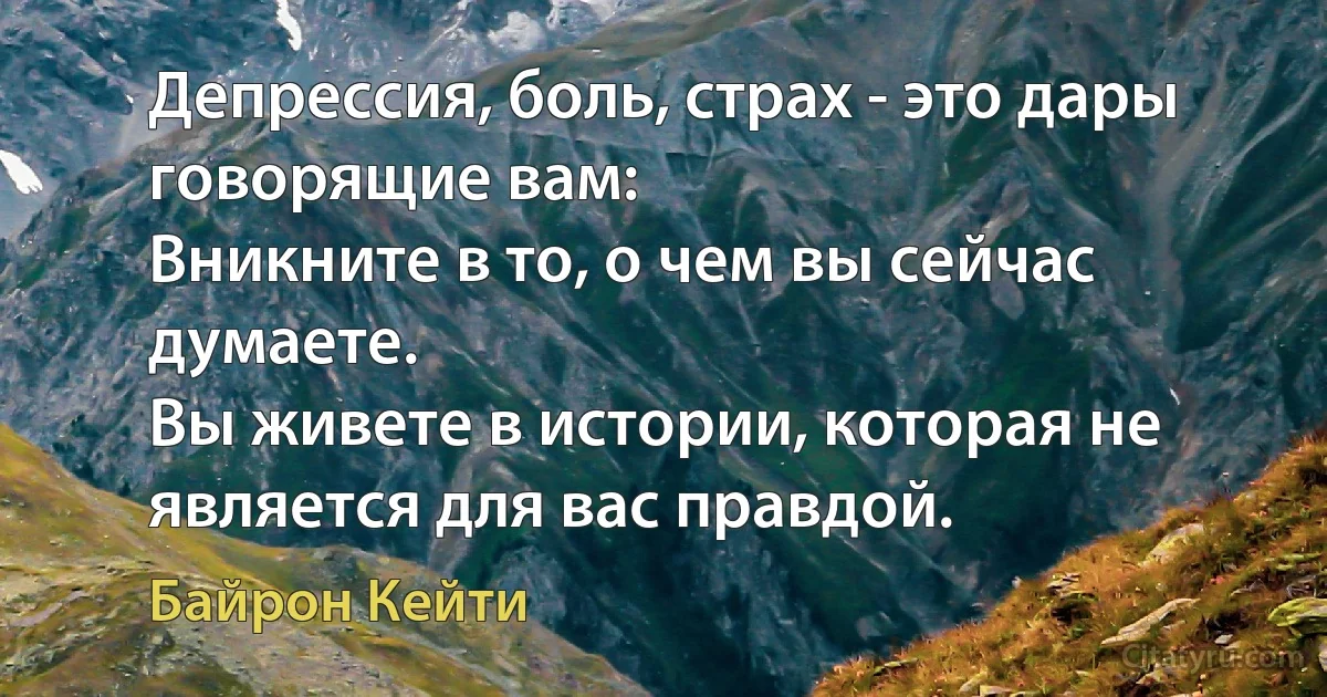 Депрессия, боль, страх - это дары говорящие вам: 
Вникните в то, о чем вы сейчас думаете. 
Вы живете в истории, которая не является для вас правдой. (Байрон Кейти)