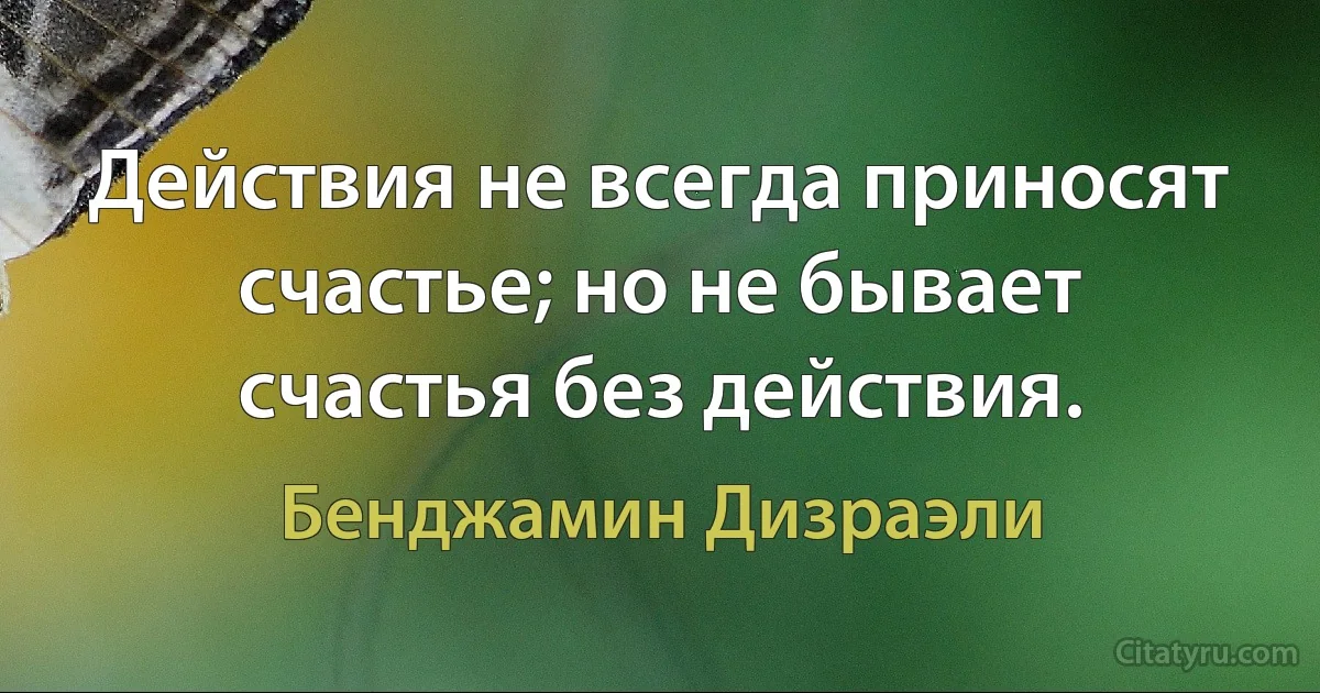 Действия не всегда приносят счастье; но не бывает счастья без действия. (Бенджамин Дизраэли)